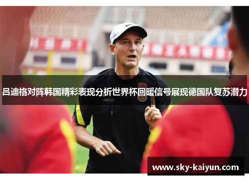 吕迪格对阵韩国精彩表现分析世界杯回暖信号展现德国队复苏潜力