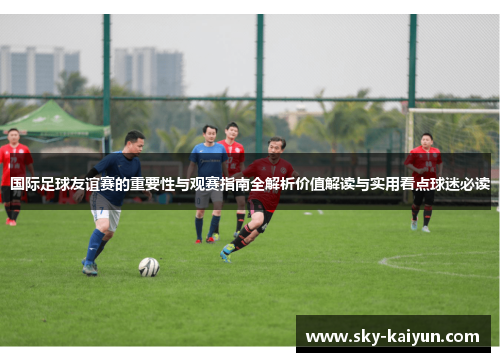 国际足球友谊赛的重要性与观赛指南全解析价值解读与实用看点球迷必读 国际足球友谊赛的重要性与观赛指南全解析价值解读与实用看点球迷必读