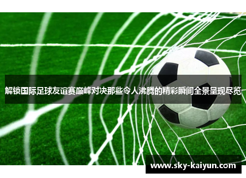 解锁国际足球友谊赛巅峰对决那些令人沸腾的精彩瞬间全景呈现尽览