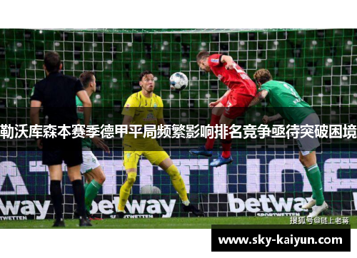 勒沃库森本赛季德甲平局频繁影响排名竞争亟待突破困境 勒沃库森本赛季德甲平局频繁影响排名竞争亟待突破困境