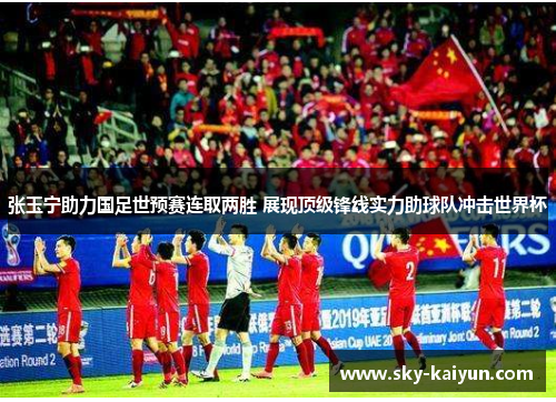张玉宁助力国足世预赛连取两胜 展现顶级锋线实力助球队冲击世界杯