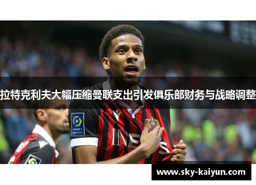 拉特克利夫大幅压缩曼联支出引发俱乐部财务与战略调整