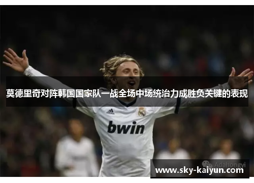 莫德里奇对阵韩国国家队一战全场中场统治力成胜负关键的表现