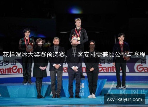 花样滑冰大奖赛预选赛,主客安排需兼顾公平与赛程 花样滑冰大奖赛预选赛,主客安排需兼顾公平与赛程
